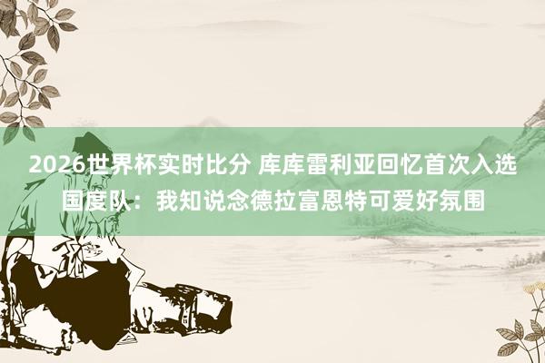 2026世界杯实时比分 库库雷利亚回忆首次入选国度队：我知说念德拉富恩特可爱好氛围