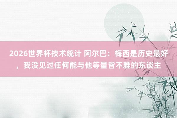 2026世界杯技术统计 阿尔巴：梅西是历史最好，我没见过任何能与他等量皆不雅的东谈主
