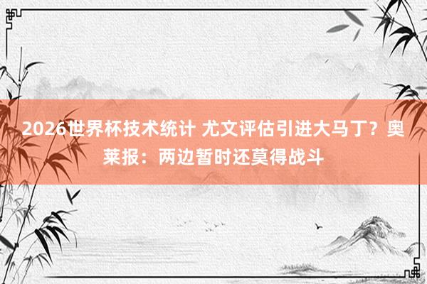 2026世界杯技术统计 尤文评估引进大马丁？奥莱报：两边暂时还莫得战斗