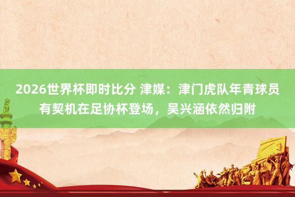 2026世界杯即时比分 津媒：津门虎队年青球员有契机在足协杯登场，吴兴涵依然归附