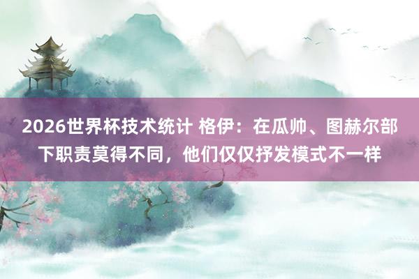 2026世界杯技术统计 格伊：在瓜帅、图赫尔部下职责莫得不同，他们仅仅抒发模式不一样