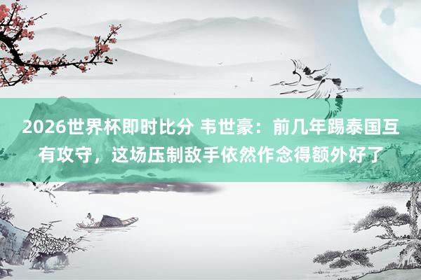2026世界杯即时比分 韦世豪：前几年踢泰国互有攻守，这场压制敌手依然作念得额外好了