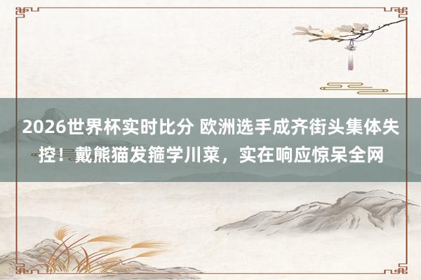 2026世界杯实时比分 欧洲选手成齐街头集体失控！戴熊猫发箍学川菜，实在响应惊呆全网