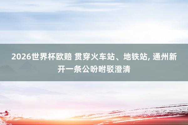 2026世界杯欧赔 贯穿火车站、地铁站， 通州新开一条公吩咐驳澄清