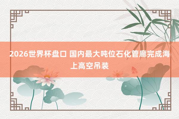 2026世界杯盘口 国内最大吨位石化管廊完成海上高空吊装