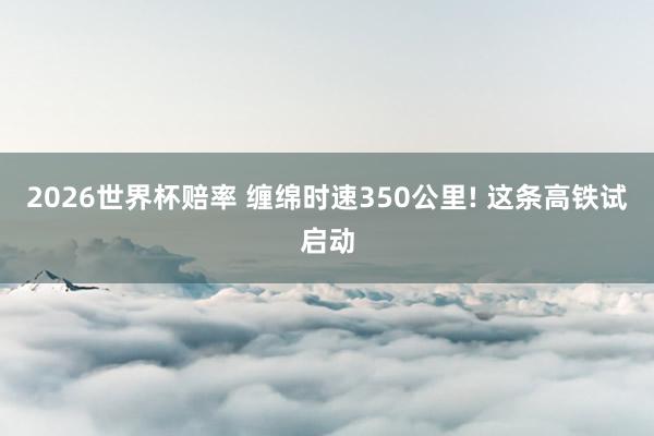 2026世界杯赔率 缠绵时速350公里! 这条高铁试启动