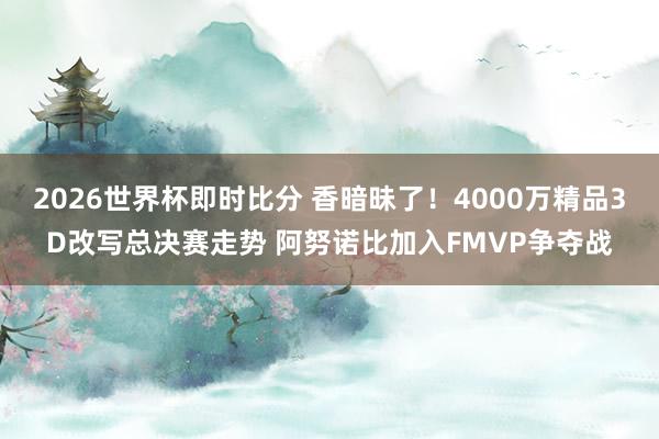 2026世界杯即时比分 香暗昧了！4000万精品3D改写总决赛走势 阿努诺比加入FMVP争夺战
