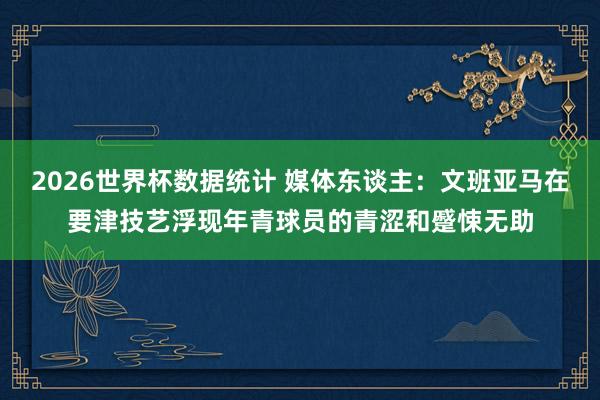 2026世界杯数据统计 媒体东谈主：文班亚马在要津技艺浮现年青球员的青涩和蹙悚无助
