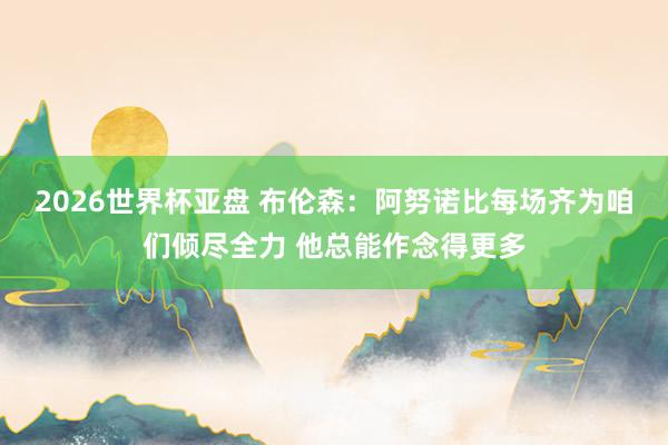 2026世界杯亚盘 布伦森：阿努诺比每场齐为咱们倾尽全力 他总能作念得更多