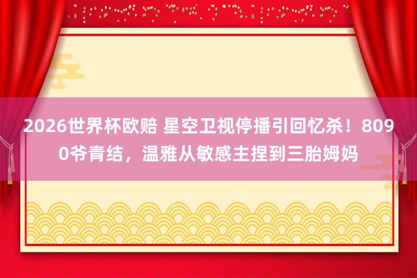 2026世界杯欧赔 星空卫视停播引回忆杀！8090爷青结，温雅从敏感主捏到三胎姆妈
