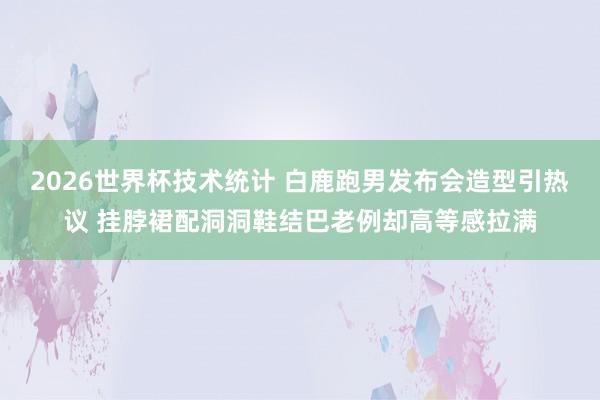2026世界杯技术统计 白鹿跑男发布会造型引热议 挂脖裙配洞洞鞋结巴老例却高等感拉满