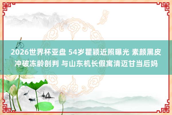 2026世界杯亚盘 54岁瞿颖近照曝光 素颜黑皮冲破冻龄剖判 与山东机长假寓清迈甘当后妈