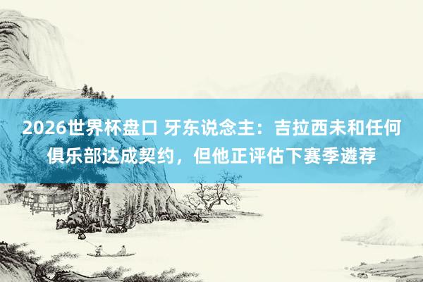 2026世界杯盘口 牙东说念主：吉拉西未和任何俱乐部达成契约，但他正评估下赛季遴荐
