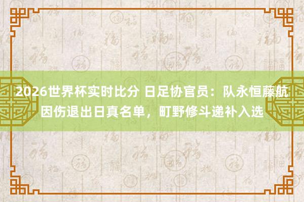2026世界杯实时比分 日足协官员：队永恒藤航因伤退出日真名单，町野修斗递补入选