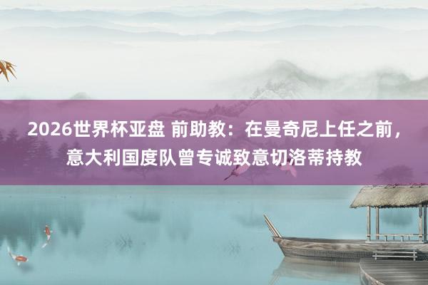 2026世界杯亚盘 前助教：在曼奇尼上任之前，意大利国度队曾专诚致意切洛蒂持教