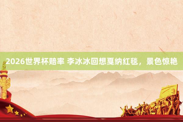 2026世界杯赔率 李冰冰回想戛纳红毯，景色惊艳
