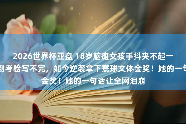 2026世界杯亚盘 18岁脑瘫女孩手抖夹不起一粒米，写字慢到考验写不完，如今逆袭拿下寰球文体金奖！她的一句话让全网泪崩