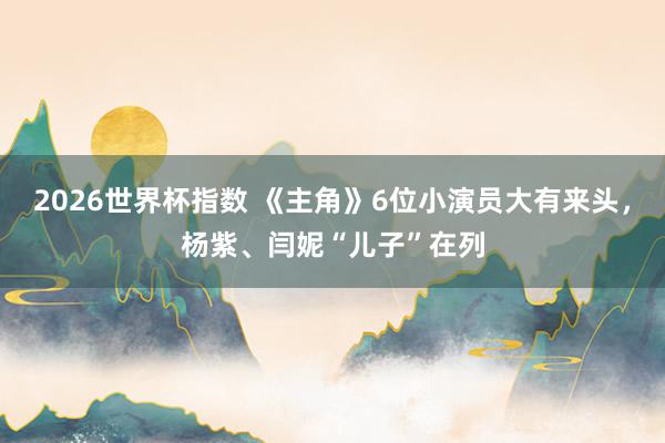 2026世界杯指数 《主角》6位小演员大有来头,杨紫、闫妮“儿子”在列