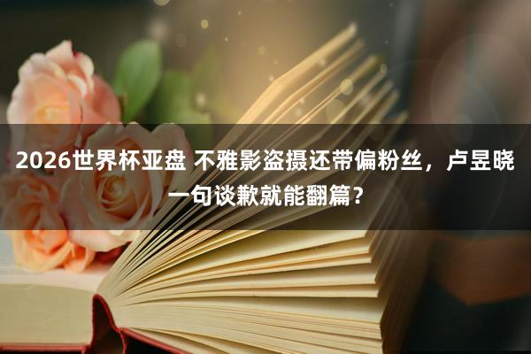 2026世界杯亚盘 不雅影盗摄还带偏粉丝，卢昱晓一句谈歉就能翻篇？