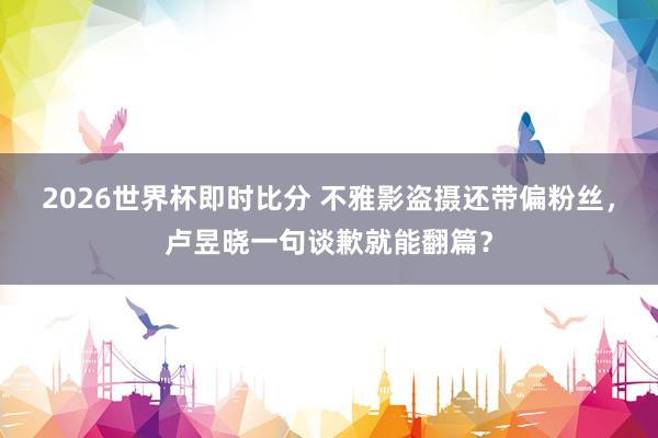 2026世界杯即时比分 不雅影盗摄还带偏粉丝，卢昱晓一句谈歉就能翻篇？