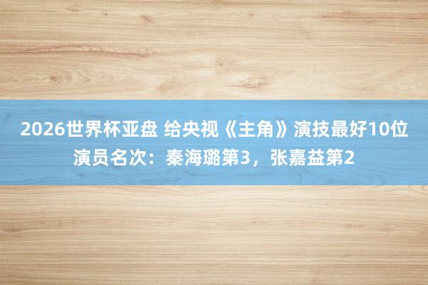 2026世界杯亚盘 给央视《主角》演技最好10位演员名次：秦海璐第3，张嘉益第2