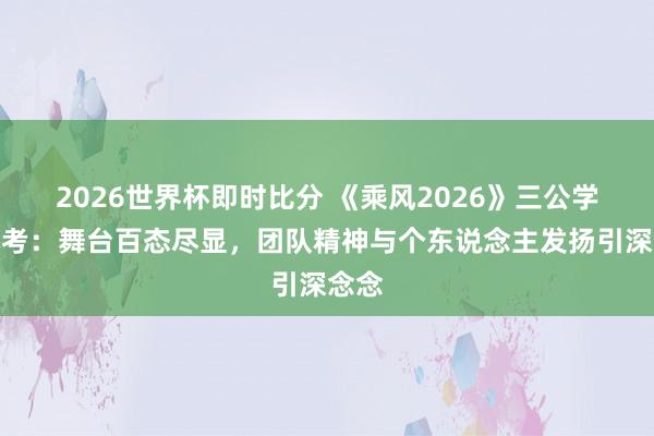 2026世界杯即时比分 《乘风2026》三公学姐小考：舞台百态尽显，团队精神与个东说念主发扬引深念念