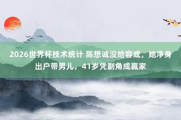 2026世界杯技术统计 陈想诚没给容或,她净身出户带男儿,41岁凭副角成赢家