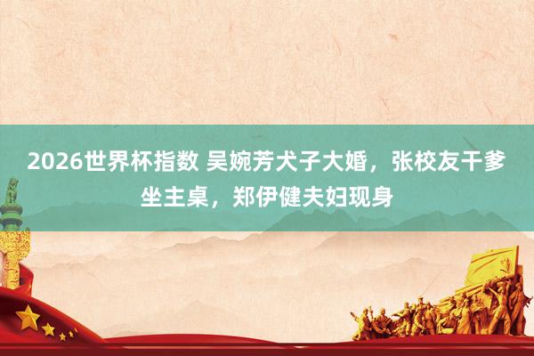 2026世界杯指数 吴婉芳犬子大婚，张校友干爹坐主桌，郑伊健夫妇现身