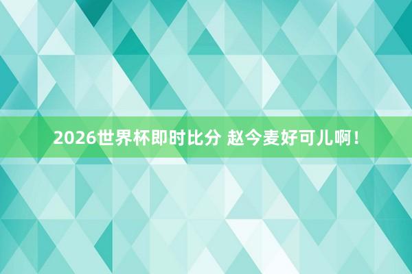 2026世界杯即时比分 赵今麦好可儿啊!