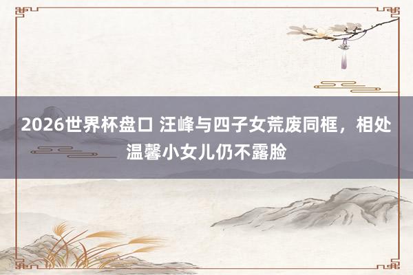 2026世界杯盘口 汪峰与四子女荒废同框，相处温馨小女儿仍不露脸