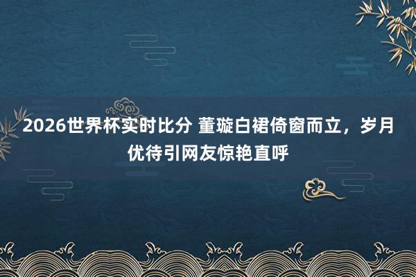 2026世界杯实时比分 董璇白裙倚窗而立，岁月优待引网友惊艳直呼