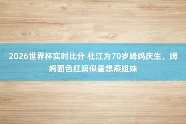 2026世界杯实时比分 杜江为70岁姆妈庆生，姆妈面色红润似霍想燕姐妹