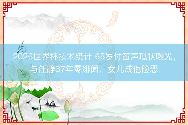 2026世界杯技术统计 65岁付笛声现状曝光，与任静37年零绯闻，女儿成他险恶