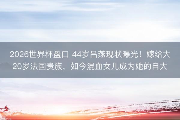 2026世界杯盘口 44岁吕燕现状曝光！嫁给大20岁法国贵族，如今混血女儿成为她的自大