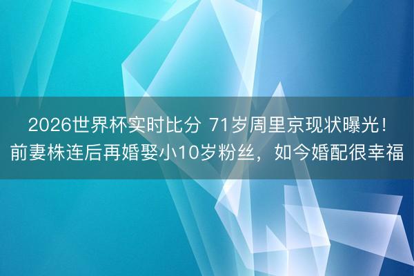 2026世界杯实时比分 71岁周里京现状曝光！前妻株连后再婚娶小10岁粉丝，如今婚配很幸福