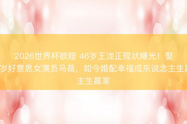 2026世界杯欧赔 46岁王泷正现状曝光！娶小5岁好意思女演员马薇，如今婚配幸福成东说念主生赢家