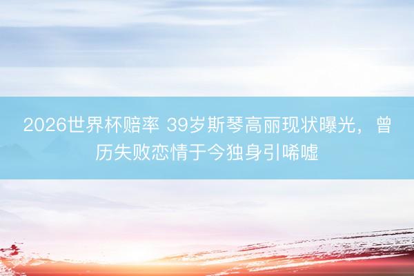 2026世界杯赔率 39岁斯琴高丽现状曝光，曾历失败恋情于今独身引唏嘘