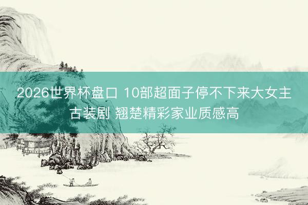 2026世界杯盘口 10部超面子停不下来大女主古装剧 翘楚精彩家业质感高