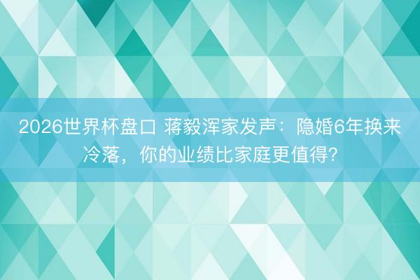 2026世界杯盘口 蒋毅浑家发声：隐婚6年换来冷落，你的业绩比家庭更值得？