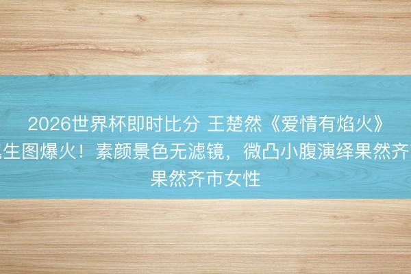 2026世界杯即时比分 王楚然《爱情有焰火》高马尾生图爆火！素颜景色无滤镜，微凸小腹演绎果然齐市女性