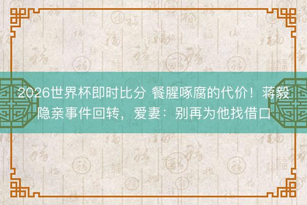 2026世界杯即时比分 餐腥啄腐的代价！蒋毅隐亲事件回转，爱妻：别再为他找借口