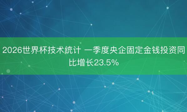 2026世界杯技术统计 一季度央企固定金钱投资同比增长23.5%
