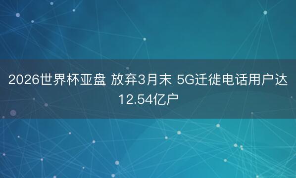 2026世界杯亚盘 放弃3月末 5G迁徙电话用户达12.54亿户