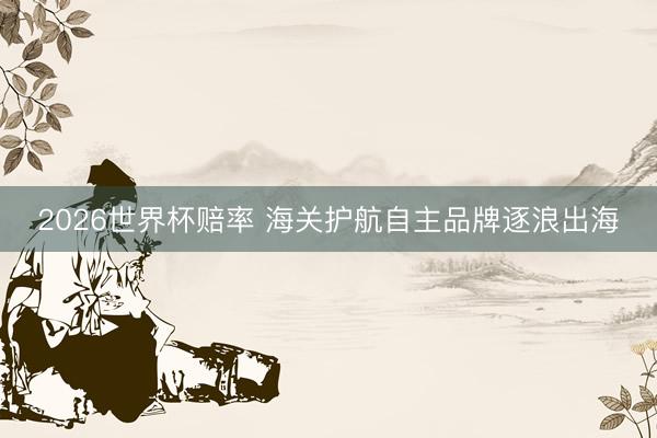 2026世界杯赔率 海关护航自主品牌逐浪出海