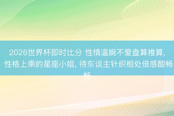 2026世界杯即时比分 性情温婉不爱盘算推算, 性格上乘的星座小姐, 待东谈主针织相处倍感酣畅