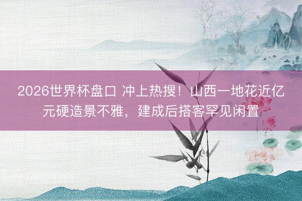 2026世界杯盘口 冲上热搜！山西一地花近亿元硬造景不雅，建成后搭客罕见闲置