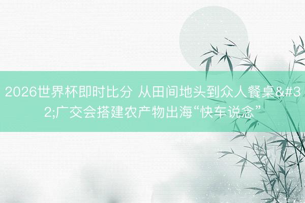 2026世界杯即时比分 从田间地头到众人餐桌 广交会搭建农产物出海“快车说念”