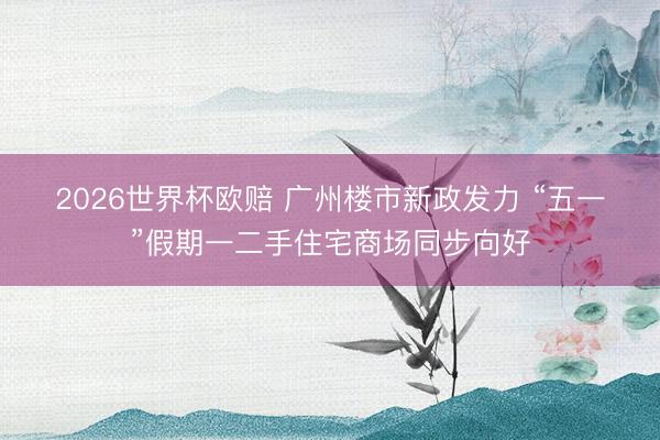 2026世界杯欧赔 广州楼市新政发力 “五一”假期一二手住宅商场同步向好