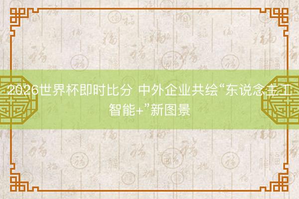 2026世界杯即时比分 中外企业共绘“东说念主工智能+”新图景