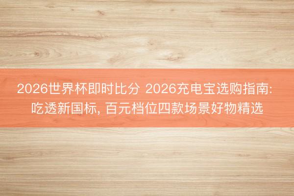 2026世界杯即时比分 2026充电宝选购指南: 吃透新国标, 百元档位四款场景好物精选